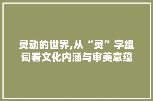 灵动的世界,从“灵”字组词看文化内涵与审美意蕴