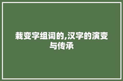 栽变字组词的,汉字的演变与传承 汉字拼音