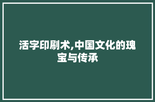 活字印刷术,中国文化的瑰宝与传承
