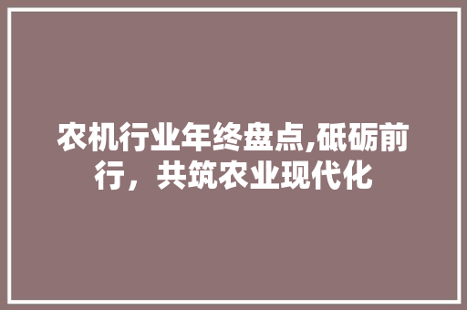 农机行业年终盘点,砥砺前行，共筑农业现代化
