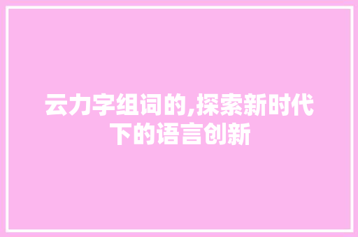云力字组词的,探索新时代下的语言创新