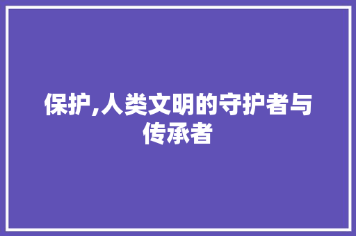 保护,人类文明的守护者与传承者