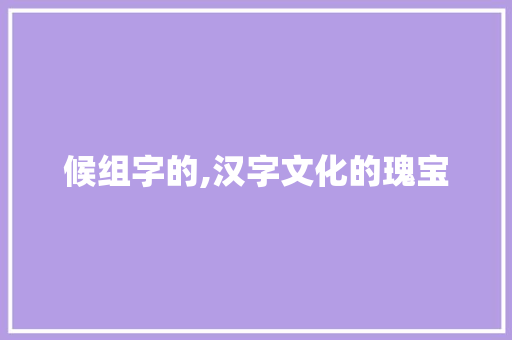 候组字的,汉字文化的瑰宝