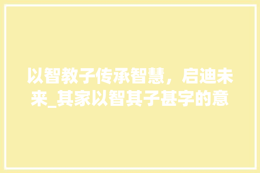 以智教子传承智慧，启迪未来_其家以智其子甚字的意思