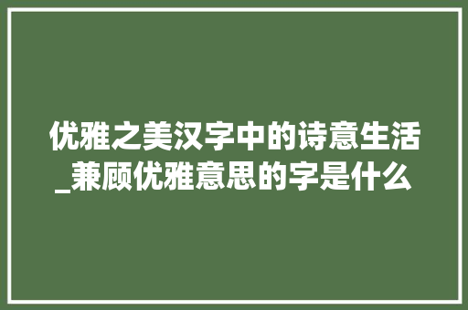 优雅之美汉字中的诗意生活_兼顾优雅意思的字是什么