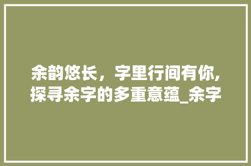 余韵悠长，字里行间有你,探寻余字的多重意蕴_余字有你的意思吗是什么
