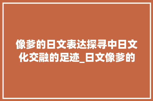 像爹的日文表达探寻中日文化交融的足迹_日文像爹的字是什么意思