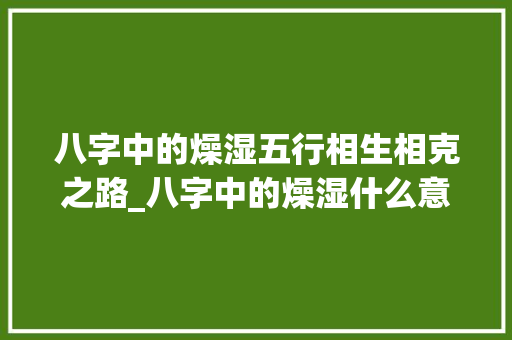 八字中的燥湿五行相生相克之路_八字中的燥湿什么意思