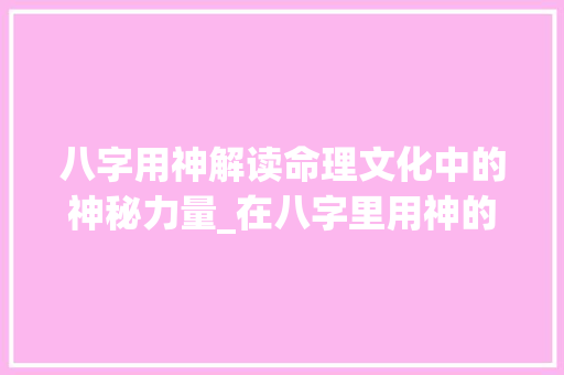 八字用神解读命理文化中的神秘力量_在八字里用神的意思