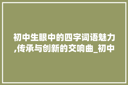 初中生眼中的四字词语魅力,传承与创新的交响曲_初中生4字词语的意思