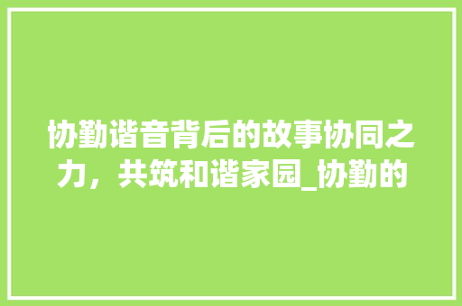 协勤谐音背后的故事协同之力，共筑和谐家园_协勤的谐音字是什么意思