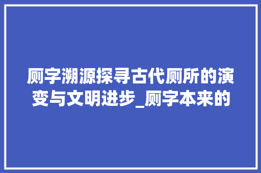厕字溯源探寻古代厕所的演变与文明进步_厕字本来的意思是什么呢