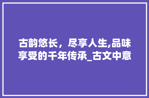 古韵悠长，尽享人生,品味享受的千年传承_古文中意思是享受的字