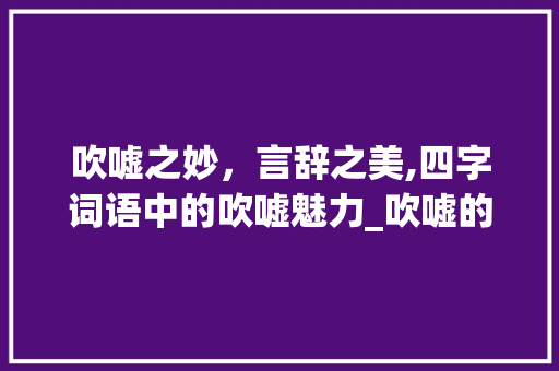 吹嘘之妙，言辞之美,四字词语中的吹嘘魅力_吹嘘的意思四字词语
