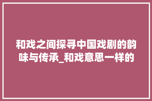 和戏之间探寻中国戏剧的韵味与传承_和戏意思一样的字