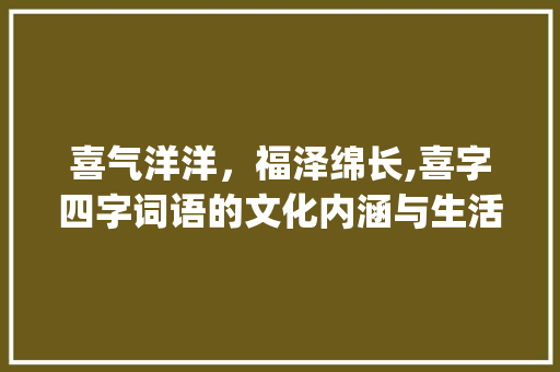 喜气洋洋，福泽绵长,喜字四字词语的文化内涵与生活应用_喜字意思的四字词语