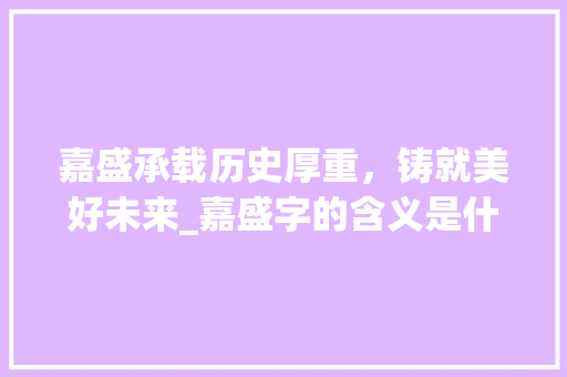 嘉盛承载历史厚重，铸就美好未来_嘉盛字的含义是什么意思