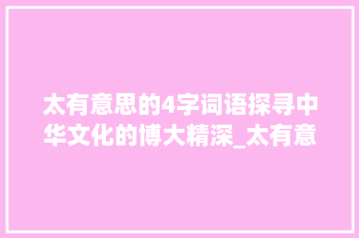 太有意思的4字词语探寻中华文化的博大精深_太有意思的4字词语