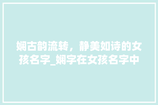 娴古韵流转，静美如诗的女孩名字_娴字在女孩名字中的意思