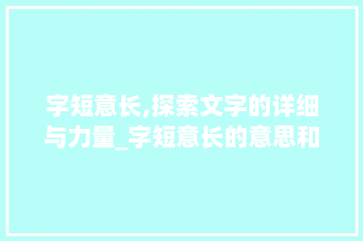 字短意长,探索文字的详细与力量_字短意长的意思和造句子