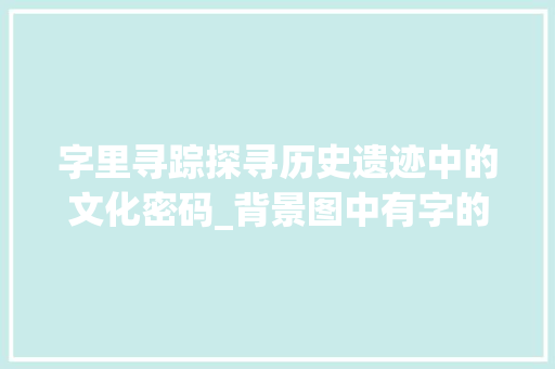 字里寻踪探寻历史遗迹中的文化密码_背景图中有字的意思是啥