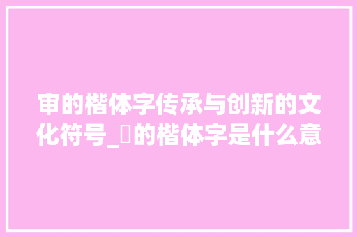 审的楷体字传承与创新的文化符号_審的楷体字是什么意思