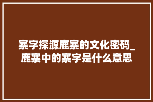 寨字探源鹿寨的文化密码_鹿寨中的寨字是什么意思