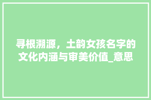 寻根溯源，土韵女孩名字的文化内涵与审美价值_意思有土的字女孩取名字