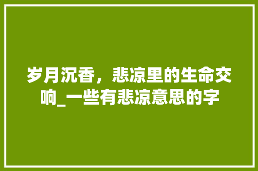 岁月沉香，悲凉里的生命交响_一些有悲凉意思的字
