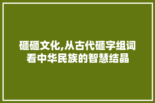 砸砸文化,从古代砸字组词看中华民族的智慧结晶