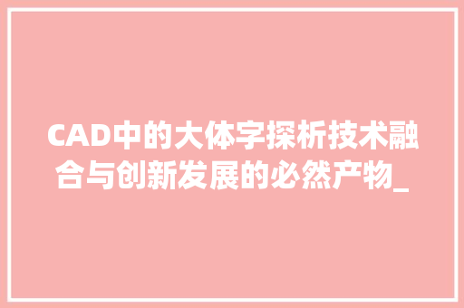 CAD中的大体字探析技术融合与创新发展的必然产物_cad中的大体字是什么意思 问答