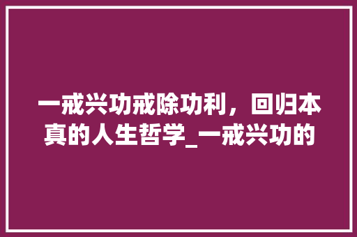 一戒兴功戒除功利，回归本真的人生哲学_一戒兴功的意思是什么字