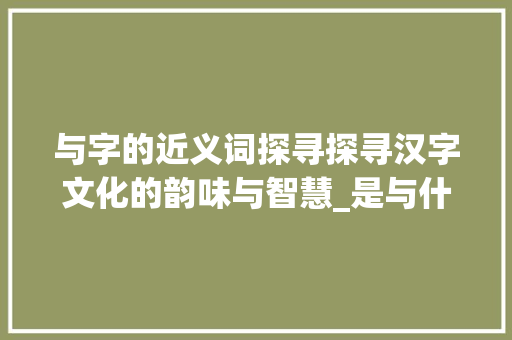 与字的近义词探寻探寻汉字文化的韵味与智慧_是与什么字相近的意思呢