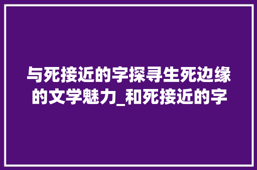 与死接近的字探寻生死边缘的文学魅力_和死接近的字是什么意思