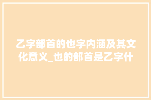 乙字部首的也字内涵及其文化意义_也的部首是乙字什么意思