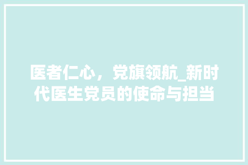 医者仁心，党旗领航_新时代医生党员的使命与担当