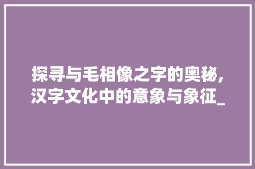 探寻与毛相像之字的奥秘,汉字文化中的意象与象征_与毛相像的字是什么意思