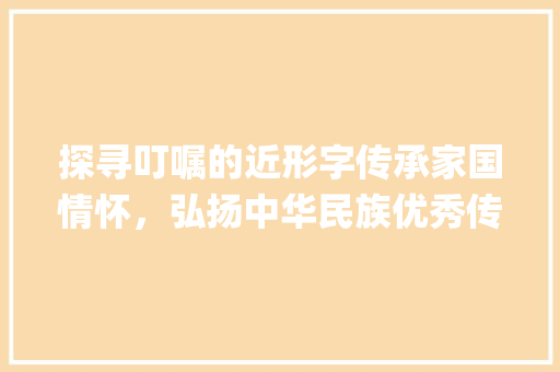 探寻叮嘱的近形字传承家国情怀，弘扬中华民族优秀传统文化_叮嘱的近形字是什么意思