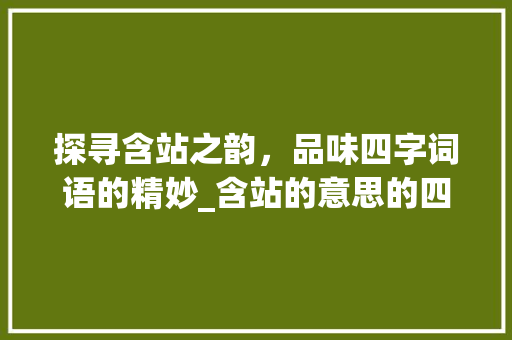 探寻含站之韵，品味四字词语的精妙_含站的意思的四字词语 诗词佳句