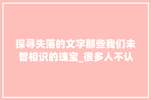 探寻失落的文字那些我们未曾相识的瑰宝_很多人不认识的字的意思