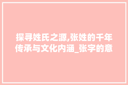探寻姓氏之源,张姓的千年传承与文化内涵_张字的意思百家姓