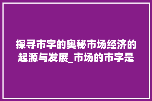探寻市字的奥秘市场经济的起源与发展_市场的市字是什么意思