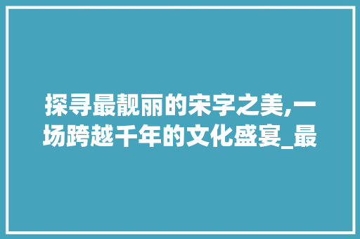 探寻最靓丽的宋字之美,一场跨越千年的文化盛宴_最靓丽的宋字是什么意思