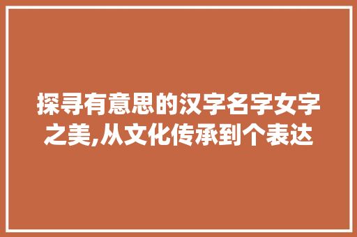 探寻有意思的汉字名字女字之美,从文化传承到个表达_很有意思的汉字名字女字