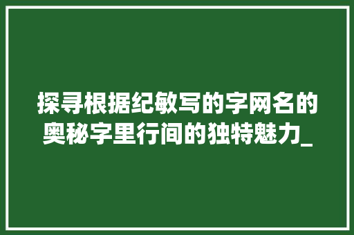 探寻根据纪敏写的字网名的奥秘字里行间的独特魅力_纪敏写的字网名是啥意思 汉字拼音