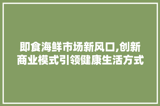 即食海鲜市场新风口,创新商业模式引领健康生活方式