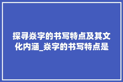 探寻焱字的书写特点及其文化内涵_焱字的书写特点是啥意思
