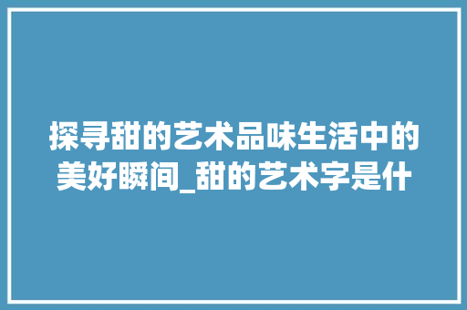 探寻甜的艺术品味生活中的美好瞬间_甜的艺术字是什么意思