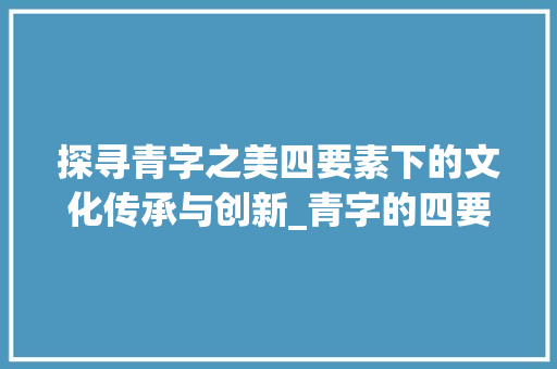探寻青字之美四要素下的文化传承与创新_青字的四要素是什么意思