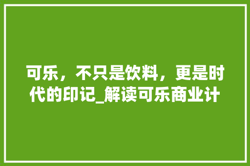 可乐，不只是饮料，更是时代的印记_解读可乐商业计划书核心